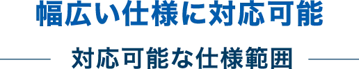 幅広い仕様に対応可能 - 対応可能な仕様範囲